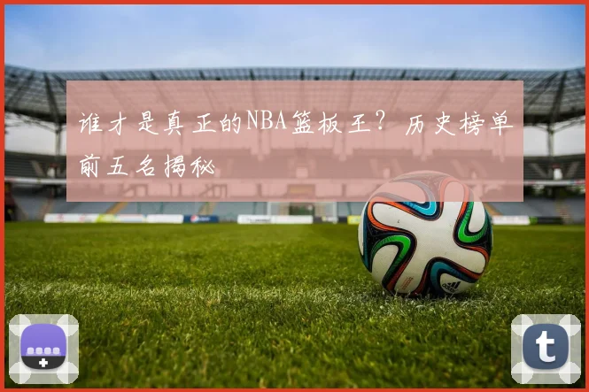 谁才是真正的NBA篮板王?历史榜单前五名揭秘