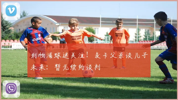 利物浦球迷关注!麦卡父亲谈儿子未来:暂无续约谈判