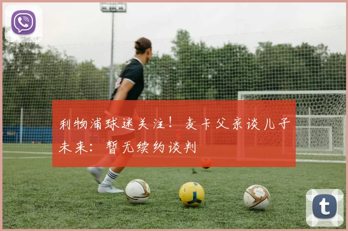 利物浦球迷关注!麦卡父亲谈儿子未来:暂无续约谈判