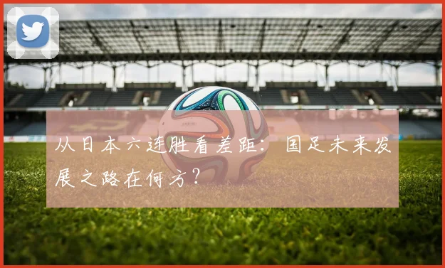 从日本六连胜看差距：国足未来发展之路在何方？