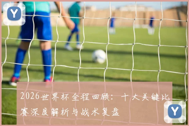2026世界杯全程回顾:十大关键比赛深度解析与战术复盘