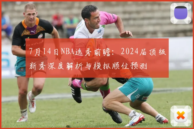 7月14日NBA选秀前瞻：2024届顶级新秀深度解析与模拟顺位预测