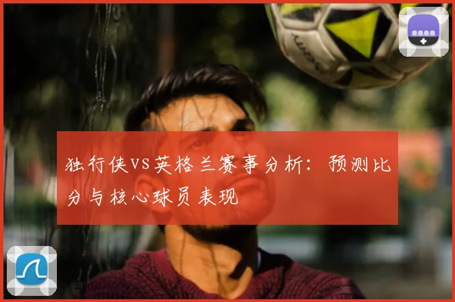 独行侠vs英格兰赛事分析:预测比分与核心球员表现