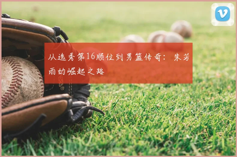 从选秀第16顺位到男篮传奇：朱芳雨的崛起之路