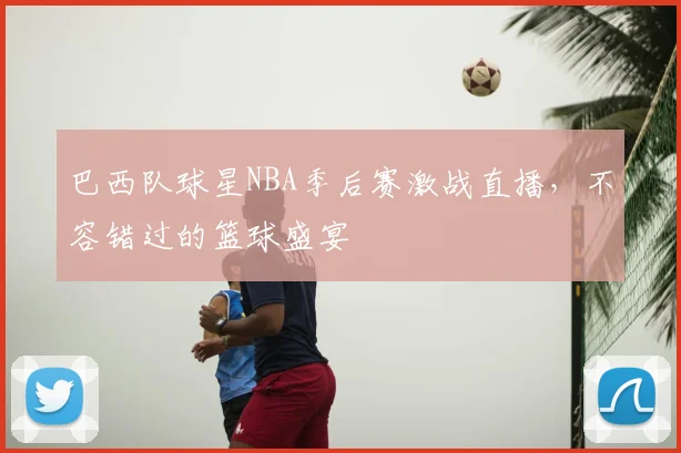 巴西队球星NBA季后赛激战直播,不容错过的篮球盛宴