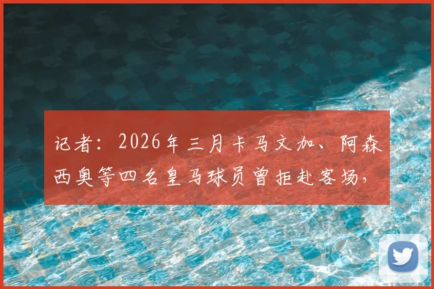 记者：2026年三月卡马文加、阿森西奥等四名皇马球员曾拒赴客场，事件后续与球队关系影响全解析