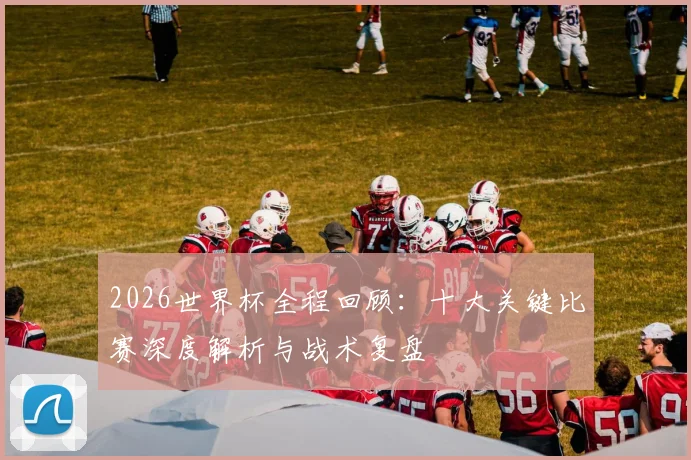 2026世界杯全程回顾：十大关键比赛深度解析与战术复盘
