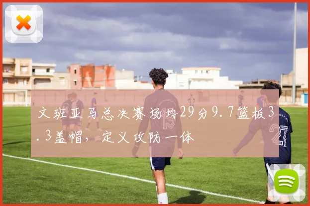 文班亚马总决赛场均29分9.7篮板3.3盖帽,定义攻防一体