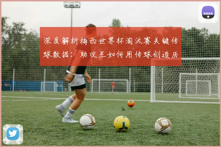 深度解析梅西世界杯淘汰赛关键传球数据：助攻王如何用传球创造历史