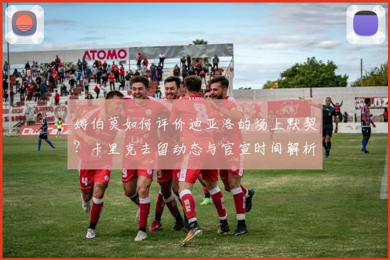 姆伯莫如何评价迪亚洛的场上默契?卡里克去留动态与官宣时间解析