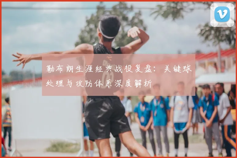 勒布朗生涯经典战役复盘:关键球处理与攻防体系深度解析