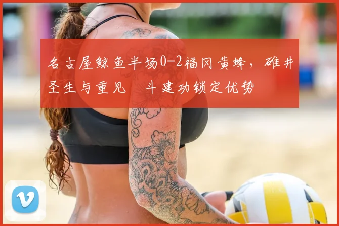 名古屋鲸鱼半场0-2福冈黄蜂，碓井圣生与重见柾斗建功锁定优势