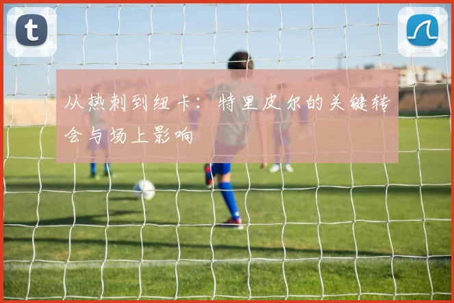 从热刺到纽卡:特里皮尔的关键转会与场上影响