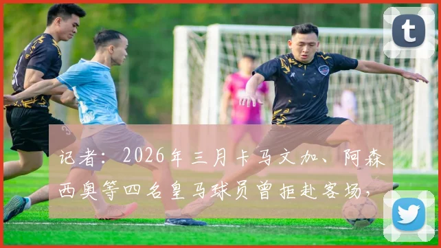 记者:2026年三月卡马文加、阿森西奥等四名皇马球员曾拒赴客场,事件后续与球队关系影响全解析