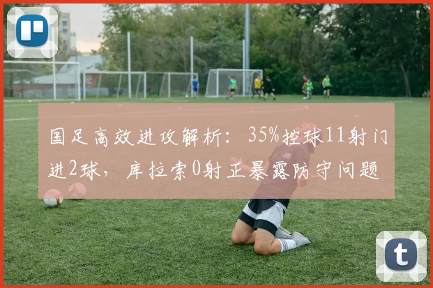 国足高效进攻解析:35%控球11射门进2球,库拉索0射正暴露防守问题