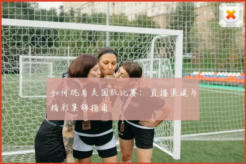 如何观看美国队比赛：直播渠道与精彩集锦指南