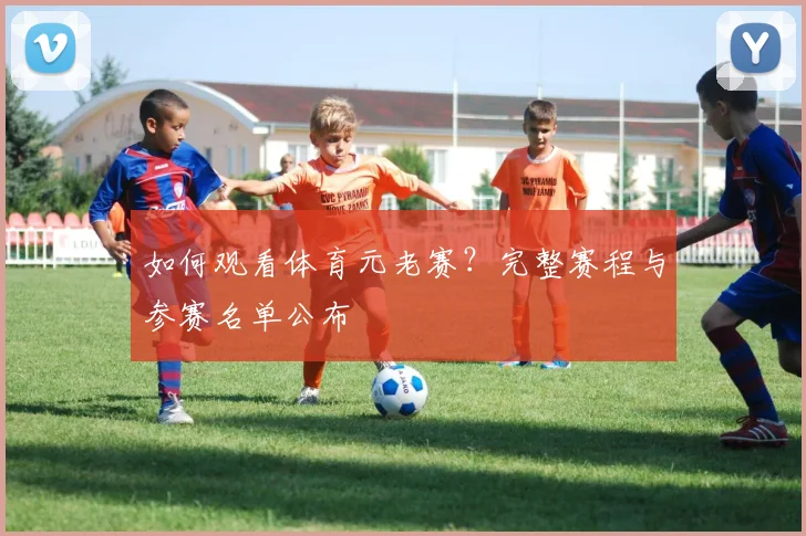 如何观看体育元老赛？完整赛程与参赛名单公布